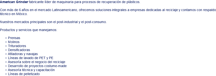 American Grinder fabricante líder de maquinaria para procesos de recuperación de plásticos. Con más de 6 años en el mercado Latinoamericano, ofrecemos soluciones integrales a empresas dedicadas al reciclaje y contamos con respaldo técnico en México. Nuestros mercados principales son el post-industrial y el post-consumo. Productos y servicios que manejamos: Prensas Molinos Trituradores Densificadoras Afiladoras y navajas Líneas de lavado de PET y PE Asesoría sobre el negocio del reciclaje Desarrollo de proyectos costume-made Asesoría técnica y capacitación Líneas de pelletizado